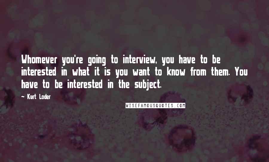 Kurt Loder Quotes: Whomever you're going to interview, you have to be interested in what it is you want to know from them. You have to be interested in the subject.