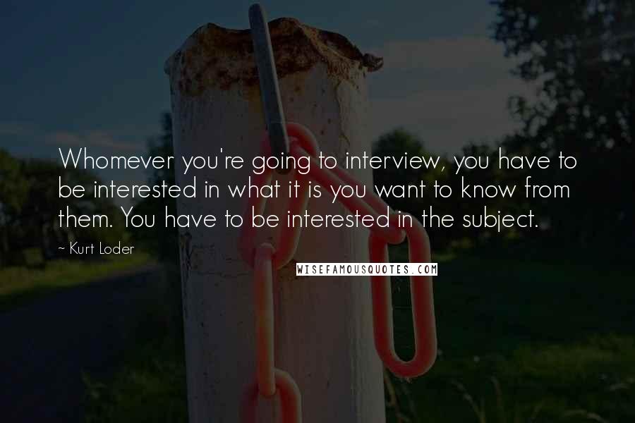 Kurt Loder Quotes: Whomever you're going to interview, you have to be interested in what it is you want to know from them. You have to be interested in the subject.