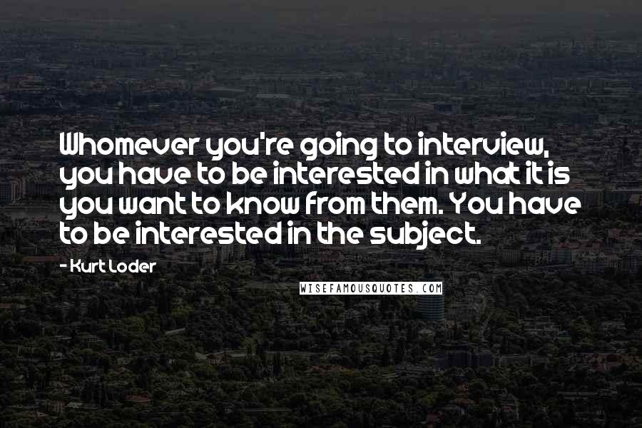 Kurt Loder Quotes: Whomever you're going to interview, you have to be interested in what it is you want to know from them. You have to be interested in the subject.