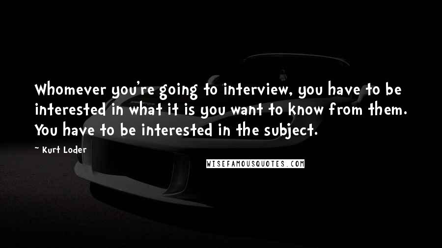 Kurt Loder Quotes: Whomever you're going to interview, you have to be interested in what it is you want to know from them. You have to be interested in the subject.