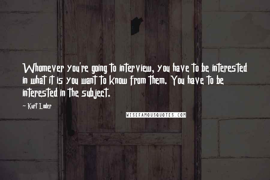 Kurt Loder Quotes: Whomever you're going to interview, you have to be interested in what it is you want to know from them. You have to be interested in the subject.