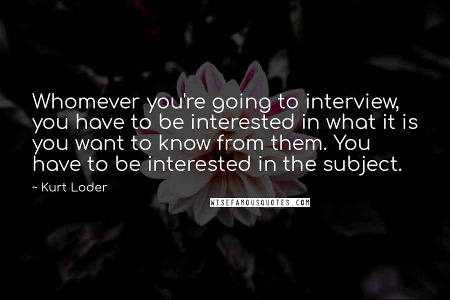 Kurt Loder Quotes: Whomever you're going to interview, you have to be interested in what it is you want to know from them. You have to be interested in the subject.