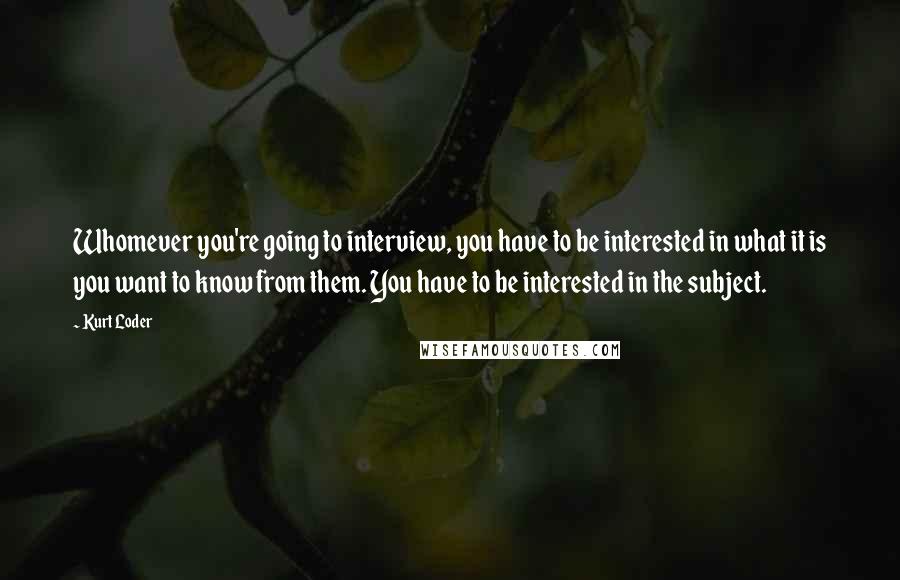 Kurt Loder Quotes: Whomever you're going to interview, you have to be interested in what it is you want to know from them. You have to be interested in the subject.