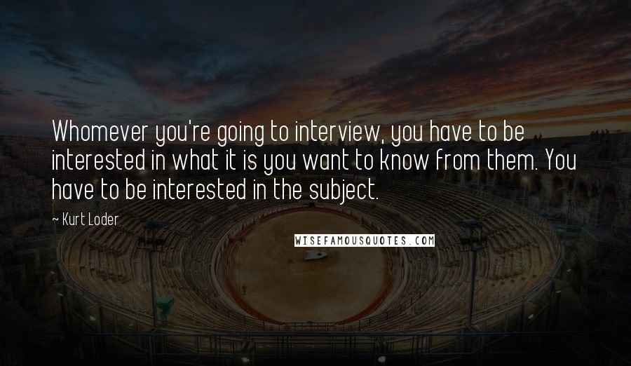 Kurt Loder Quotes: Whomever you're going to interview, you have to be interested in what it is you want to know from them. You have to be interested in the subject.