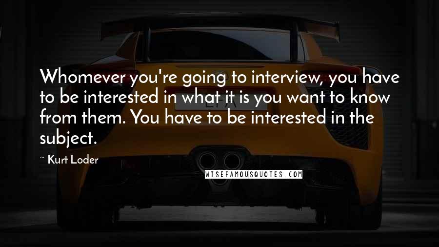 Kurt Loder Quotes: Whomever you're going to interview, you have to be interested in what it is you want to know from them. You have to be interested in the subject.