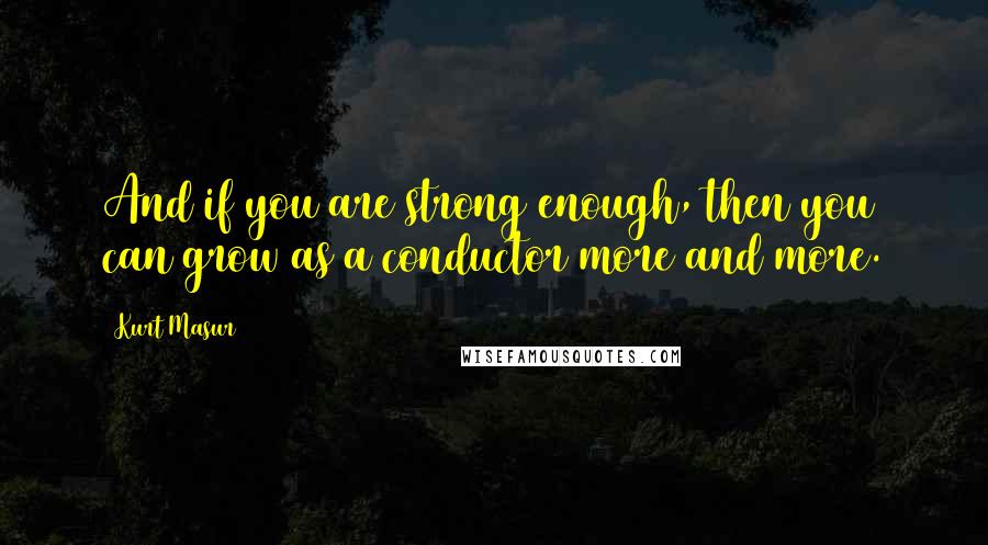 Kurt Masur Quotes: And if you are strong enough, then you can grow as a conductor more and more.