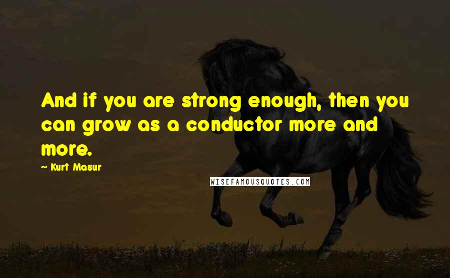 Kurt Masur Quotes: And if you are strong enough, then you can grow as a conductor more and more.