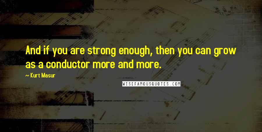 Kurt Masur Quotes: And if you are strong enough, then you can grow as a conductor more and more.