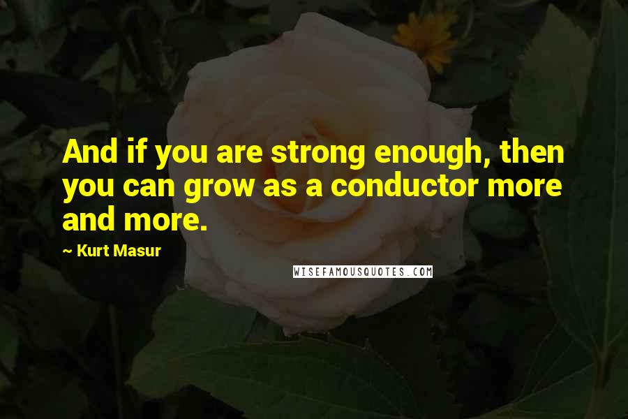 Kurt Masur Quotes: And if you are strong enough, then you can grow as a conductor more and more.