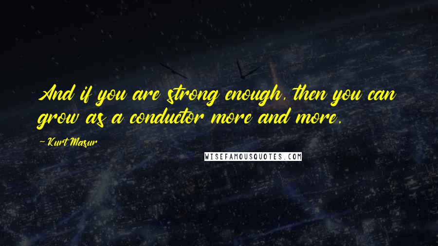 Kurt Masur Quotes: And if you are strong enough, then you can grow as a conductor more and more.