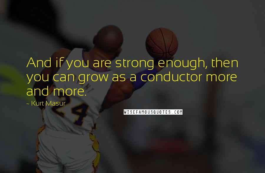 Kurt Masur Quotes: And if you are strong enough, then you can grow as a conductor more and more.