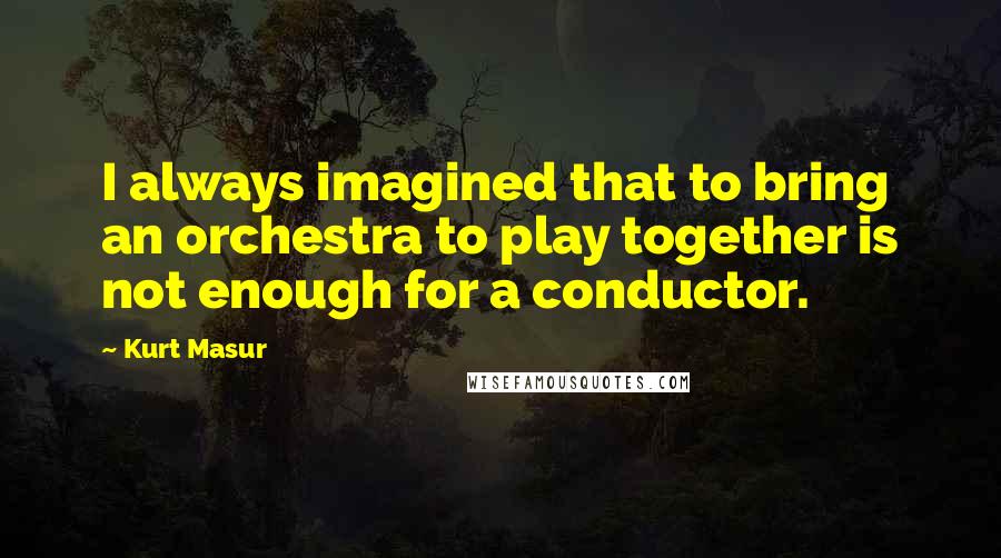 Kurt Masur Quotes: I always imagined that to bring an orchestra to play together is not enough for a conductor.