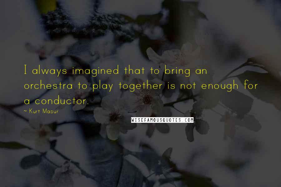 Kurt Masur Quotes: I always imagined that to bring an orchestra to play together is not enough for a conductor.