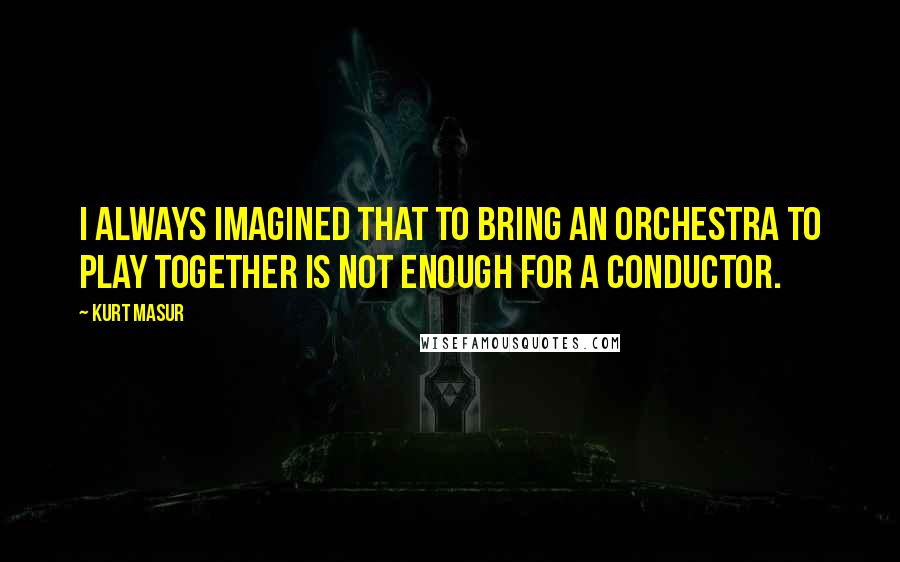 Kurt Masur Quotes: I always imagined that to bring an orchestra to play together is not enough for a conductor.