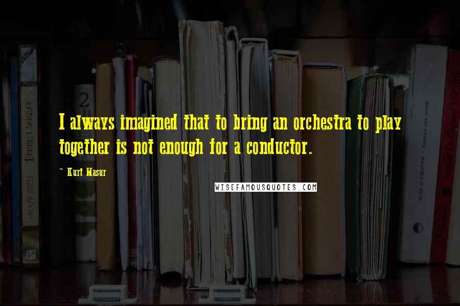 Kurt Masur Quotes: I always imagined that to bring an orchestra to play together is not enough for a conductor.