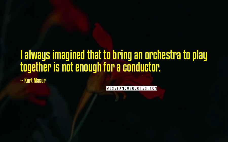 Kurt Masur Quotes: I always imagined that to bring an orchestra to play together is not enough for a conductor.