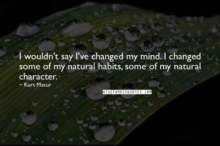 Kurt Masur Quotes: I wouldn't say I've changed my mind. I changed some of my natural habits, some of my natural character.
