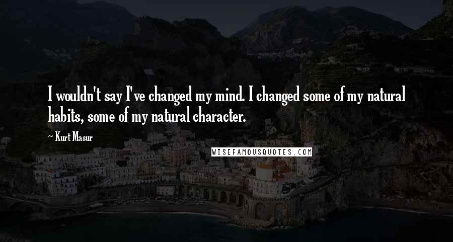Kurt Masur Quotes: I wouldn't say I've changed my mind. I changed some of my natural habits, some of my natural character.