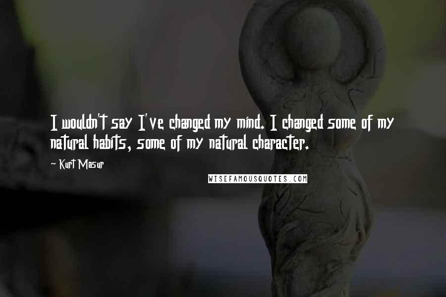 Kurt Masur Quotes: I wouldn't say I've changed my mind. I changed some of my natural habits, some of my natural character.