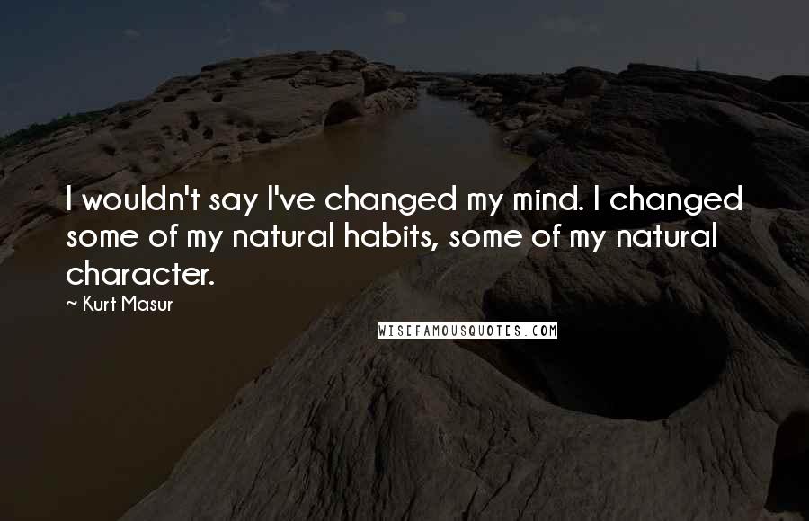 Kurt Masur Quotes: I wouldn't say I've changed my mind. I changed some of my natural habits, some of my natural character.