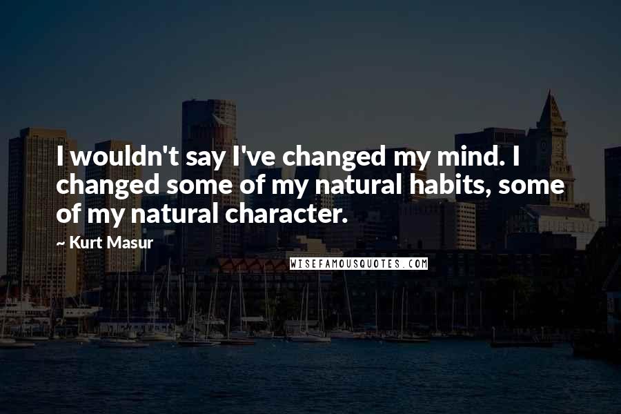 Kurt Masur Quotes: I wouldn't say I've changed my mind. I changed some of my natural habits, some of my natural character.