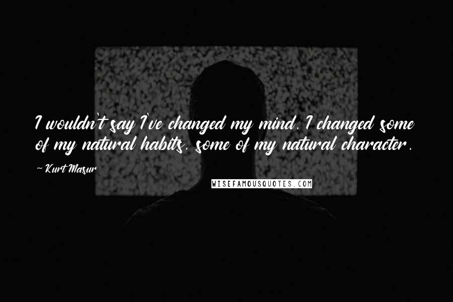 Kurt Masur Quotes: I wouldn't say I've changed my mind. I changed some of my natural habits, some of my natural character.