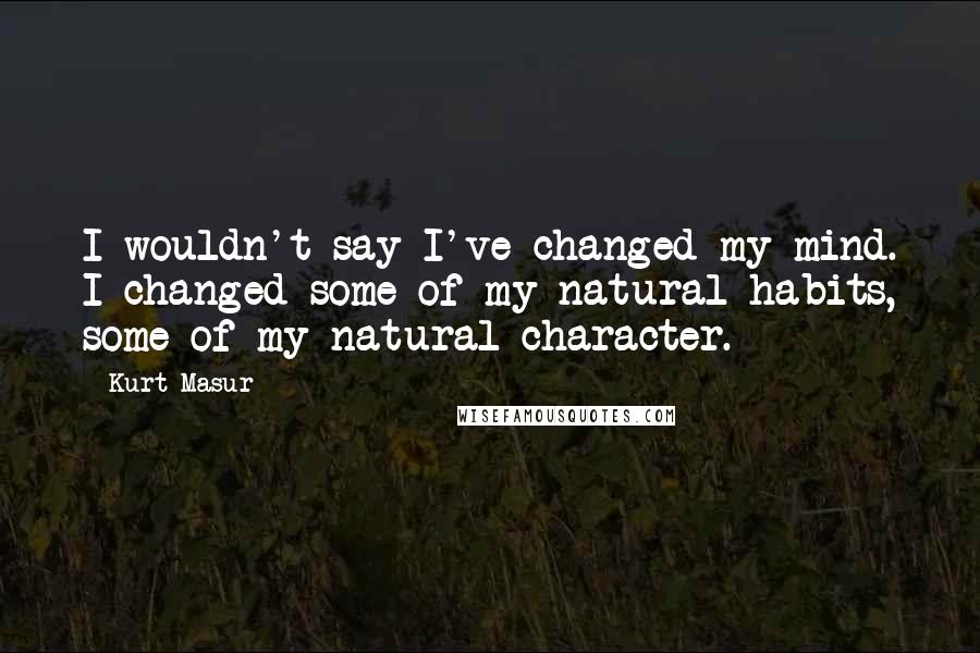 Kurt Masur Quotes: I wouldn't say I've changed my mind. I changed some of my natural habits, some of my natural character.