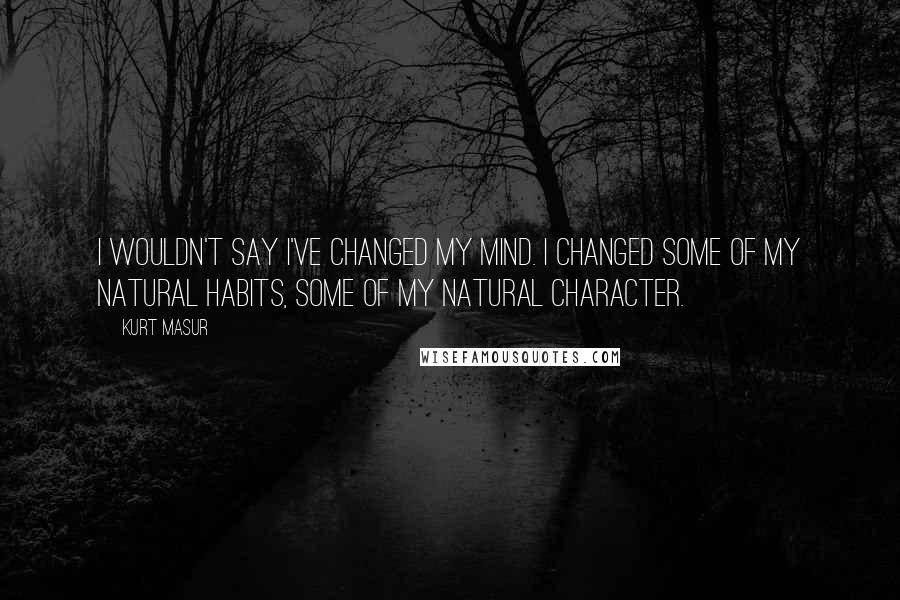 Kurt Masur Quotes: I wouldn't say I've changed my mind. I changed some of my natural habits, some of my natural character.
