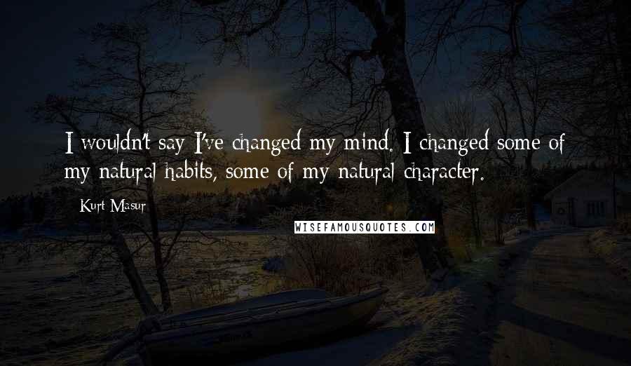 Kurt Masur Quotes: I wouldn't say I've changed my mind. I changed some of my natural habits, some of my natural character.