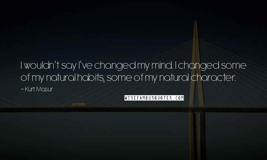 Kurt Masur Quotes: I wouldn't say I've changed my mind. I changed some of my natural habits, some of my natural character.