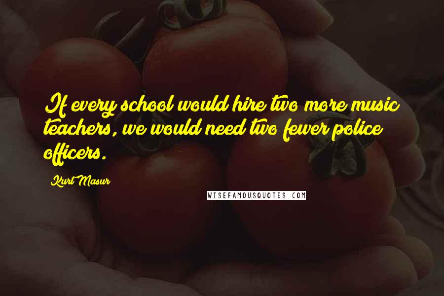 Kurt Masur Quotes: If every school would hire two more music teachers, we would need two fewer police officers.