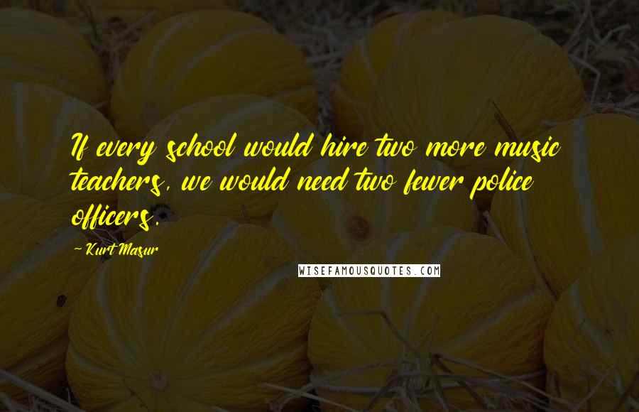 Kurt Masur Quotes: If every school would hire two more music teachers, we would need two fewer police officers.
