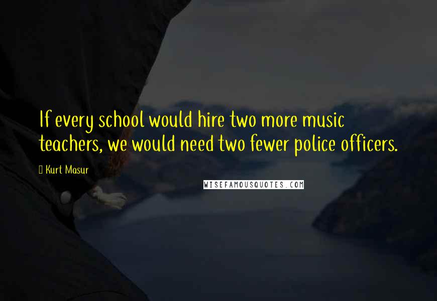 Kurt Masur Quotes: If every school would hire two more music teachers, we would need two fewer police officers.