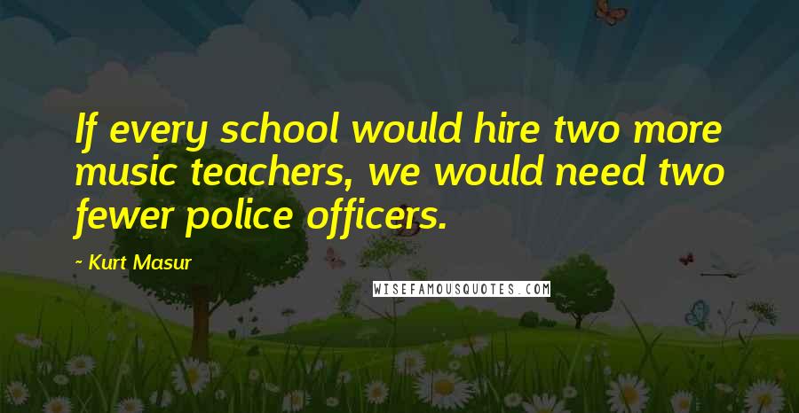 Kurt Masur Quotes: If every school would hire two more music teachers, we would need two fewer police officers.