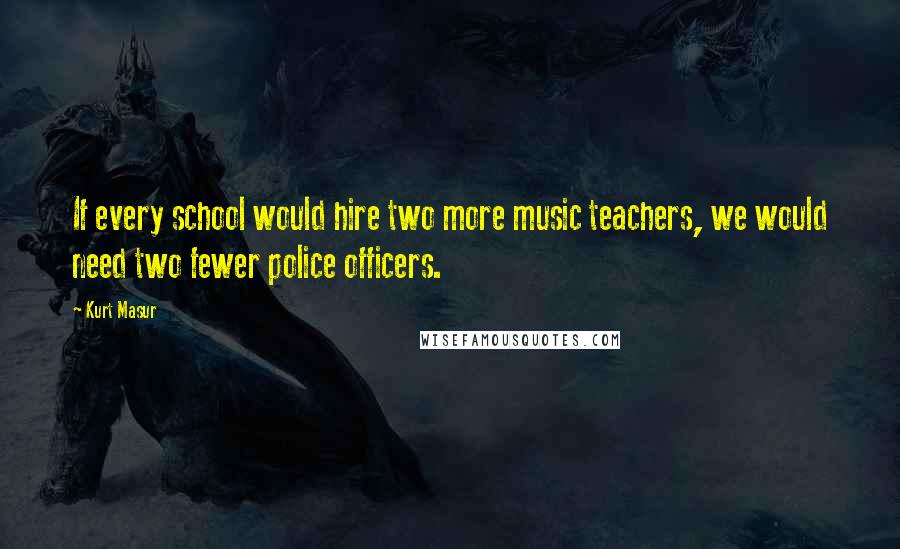 Kurt Masur Quotes: If every school would hire two more music teachers, we would need two fewer police officers.