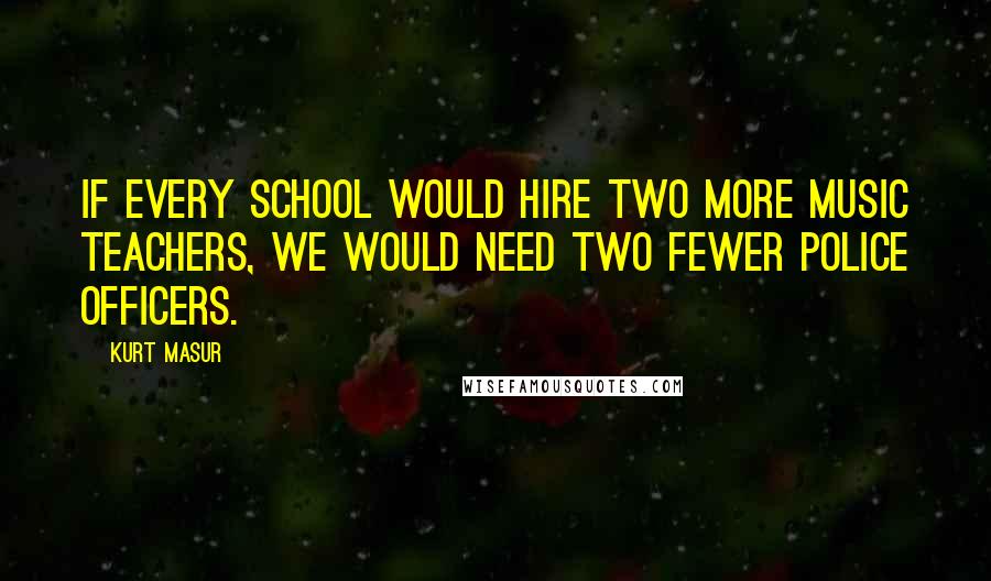 Kurt Masur Quotes: If every school would hire two more music teachers, we would need two fewer police officers.