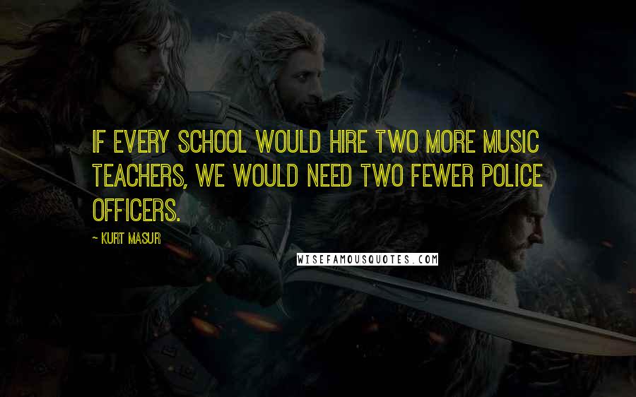 Kurt Masur Quotes: If every school would hire two more music teachers, we would need two fewer police officers.