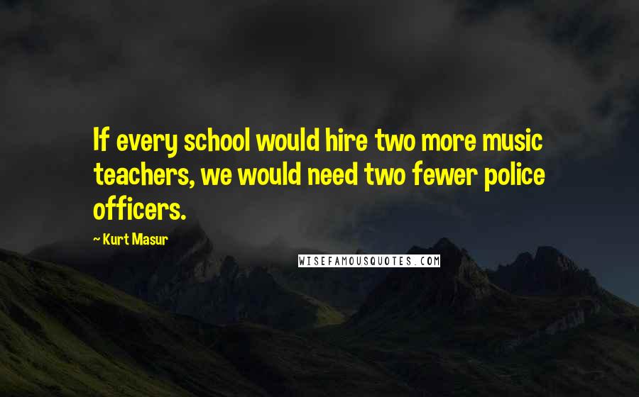 Kurt Masur Quotes: If every school would hire two more music teachers, we would need two fewer police officers.