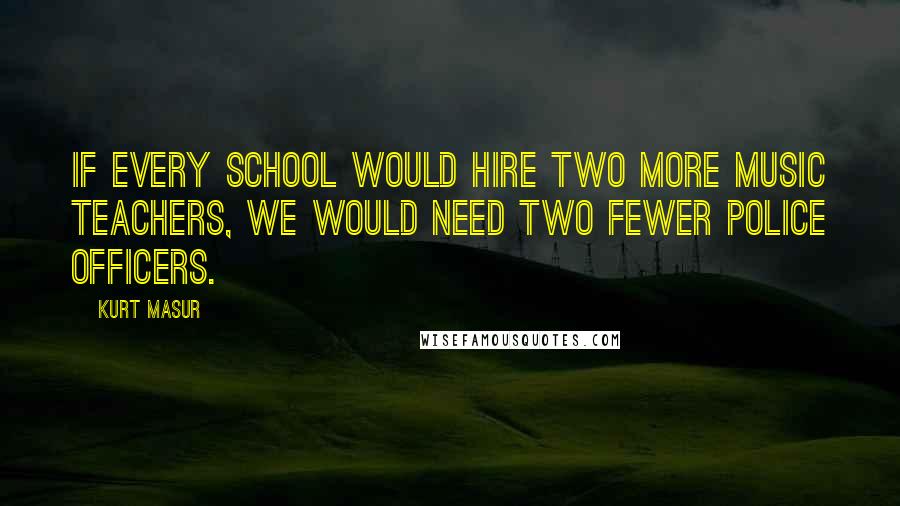 Kurt Masur Quotes: If every school would hire two more music teachers, we would need two fewer police officers.