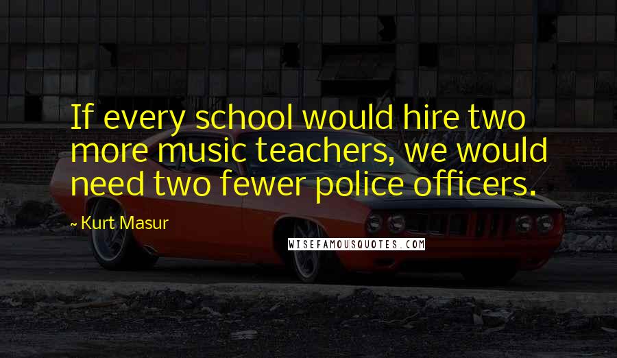 Kurt Masur Quotes: If every school would hire two more music teachers, we would need two fewer police officers.