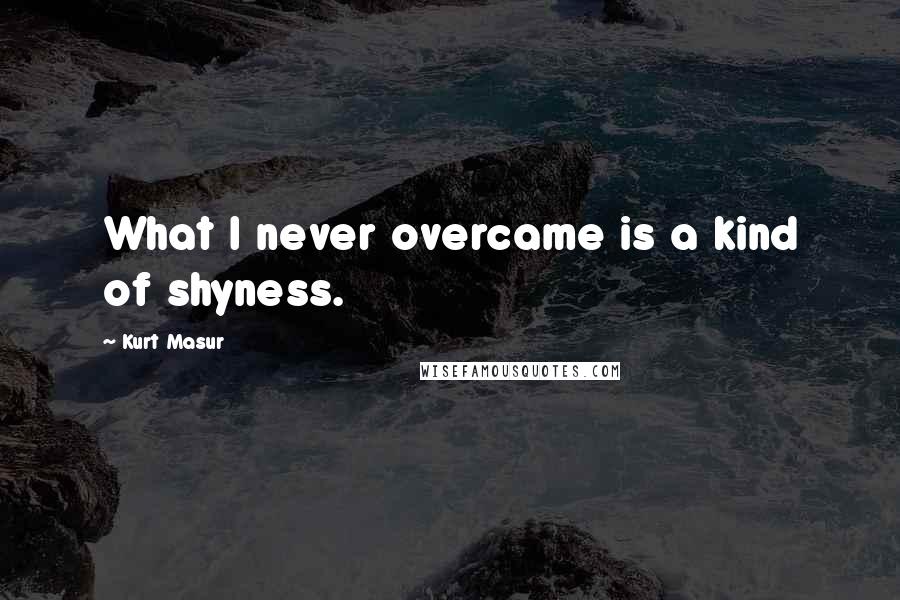 Kurt Masur Quotes: What I never overcame is a kind of shyness.