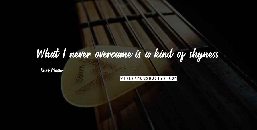 Kurt Masur Quotes: What I never overcame is a kind of shyness.