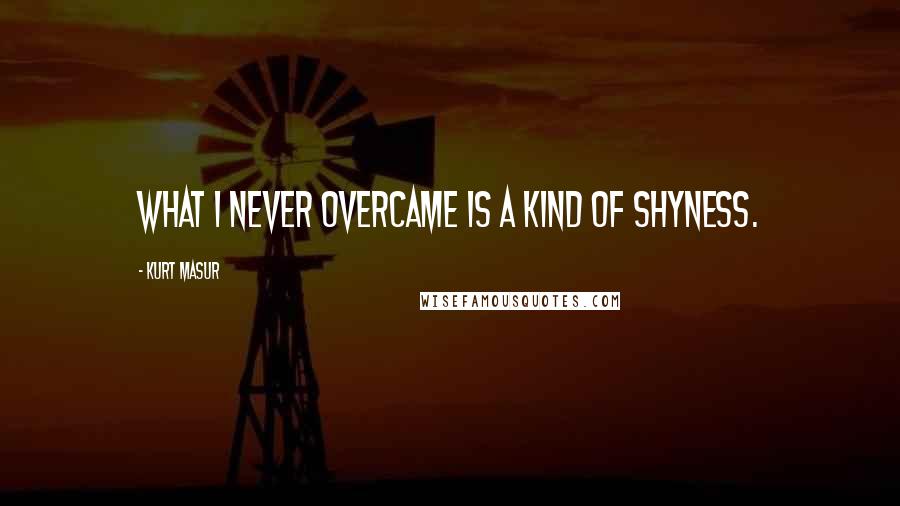 Kurt Masur Quotes: What I never overcame is a kind of shyness.