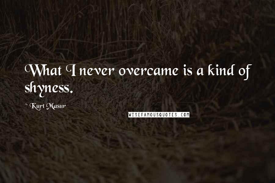 Kurt Masur Quotes: What I never overcame is a kind of shyness.