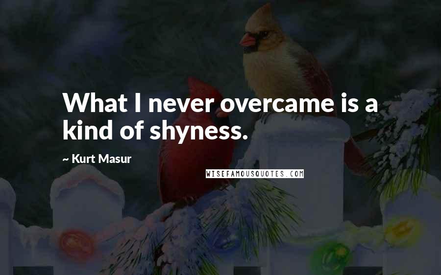 Kurt Masur Quotes: What I never overcame is a kind of shyness.