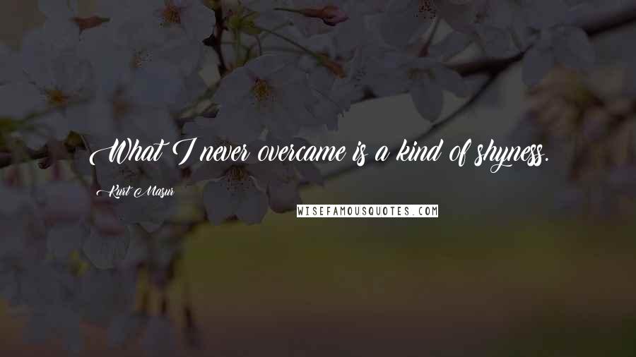 Kurt Masur Quotes: What I never overcame is a kind of shyness.