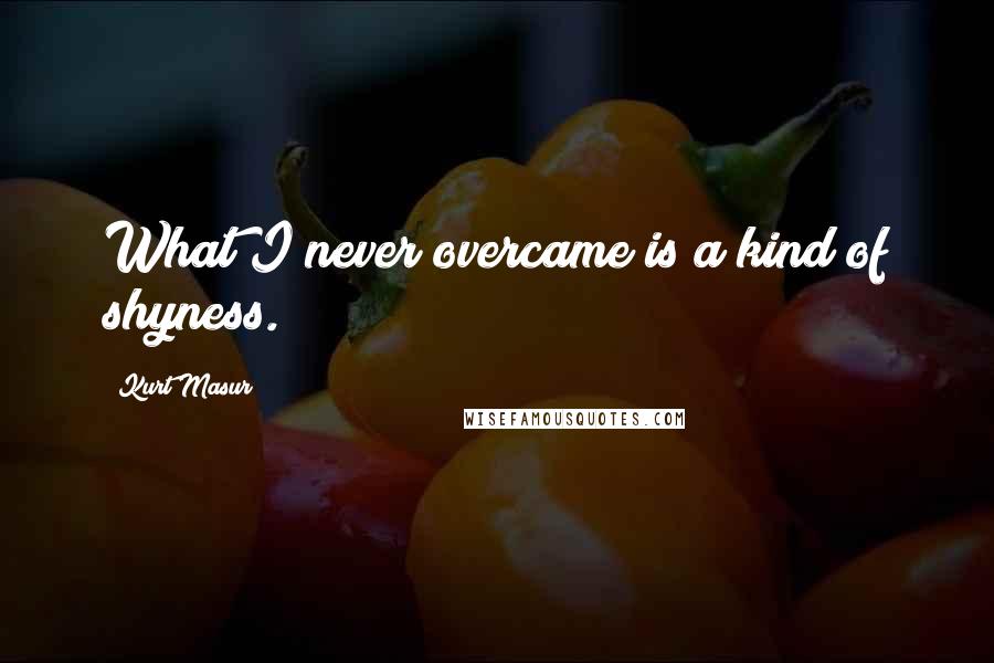 Kurt Masur Quotes: What I never overcame is a kind of shyness.