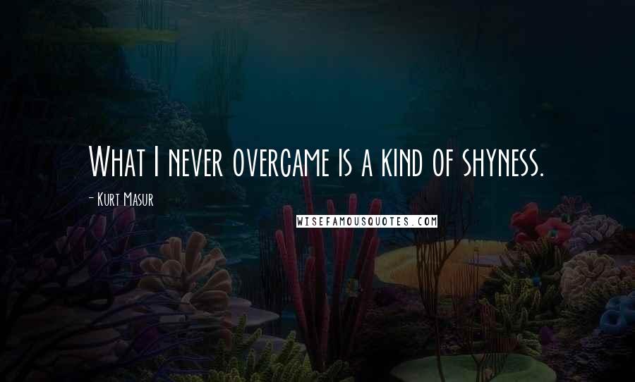 Kurt Masur Quotes: What I never overcame is a kind of shyness.