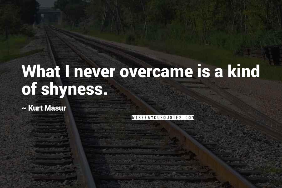 Kurt Masur Quotes: What I never overcame is a kind of shyness.