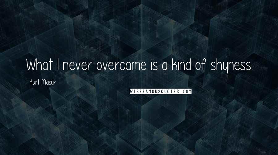 Kurt Masur Quotes: What I never overcame is a kind of shyness.